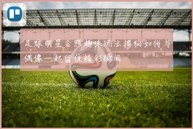 足球明星合照趣味玩法揭秘如何与偶像一起留住精彩瞬间