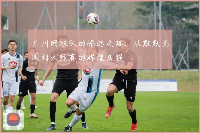 广州网球队的崛起之路：从默默无闻到大师赛的辉煌历程