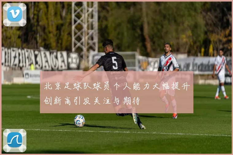 北京足球队球员个人能力大幅提升创新高引发关注与期待