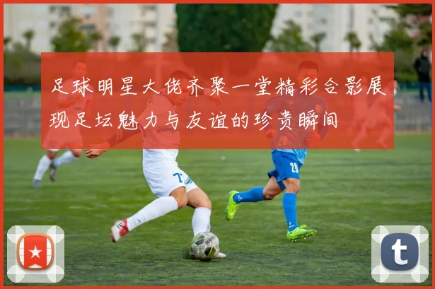 足球明星大佬齐聚一堂精彩合影展现足坛魅力与友谊的珍贵瞬间