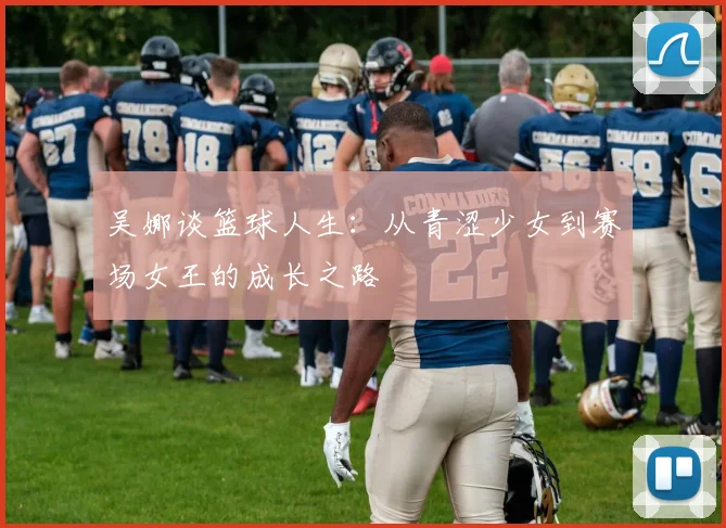 吴娜谈篮球人生：从青涩少女到赛场女王的成长之路
