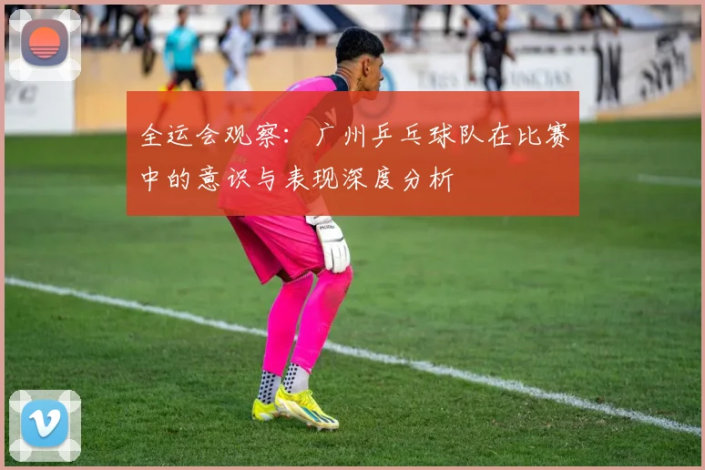全运会观察：广州乒乓球队在比赛中的意识与表现深度分析