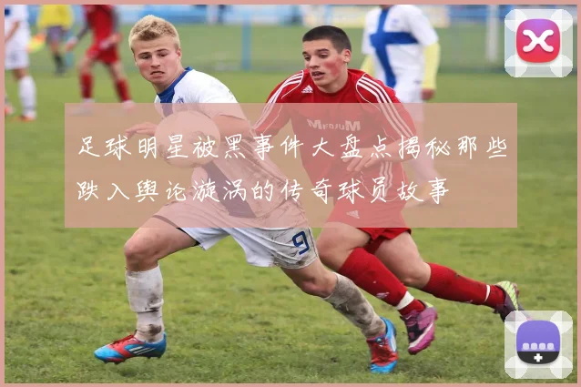 足球明星被黑事件大盘点揭秘那些跌入舆论漩涡的传奇球员故事
