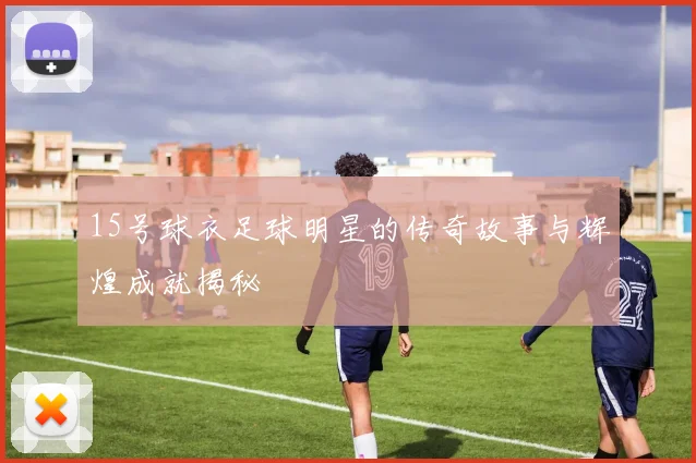 15号球衣足球明星的传奇故事与辉煌成就揭秘