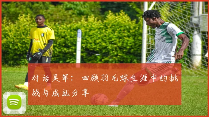 对话吴军：回顾羽毛球生涯中的挑战与成就分享