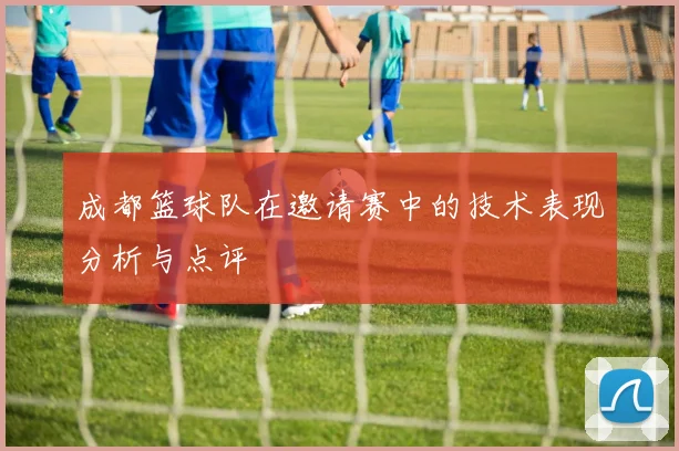 成都篮球队在邀请赛中的技术表现分析与点评