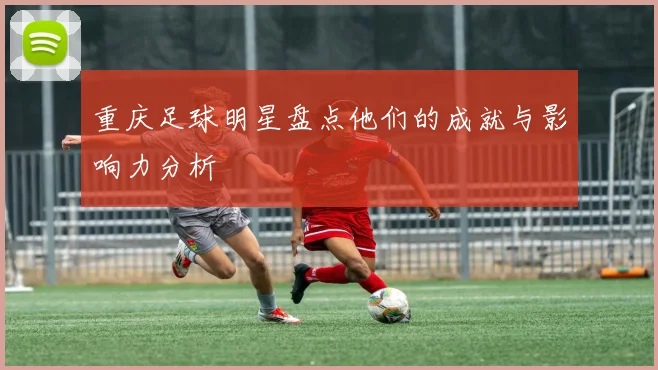 重庆足球明星盘点他们的成就与影响力分析