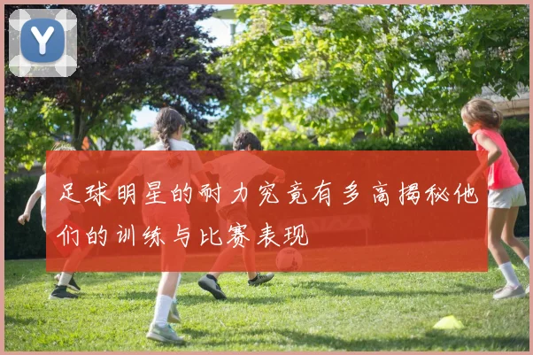 足球明星的耐力究竟有多高揭秘他们的训练与比赛表现