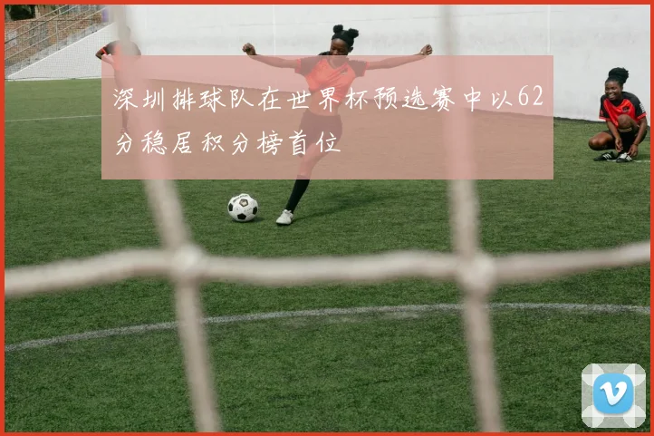 深圳排球队在世界杯预选赛中以62分稳居积分榜首位