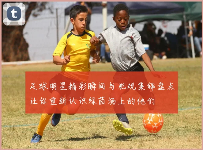 足球明星精彩瞬间与犯规集锦盘点让你重新认识绿茵场上的他们