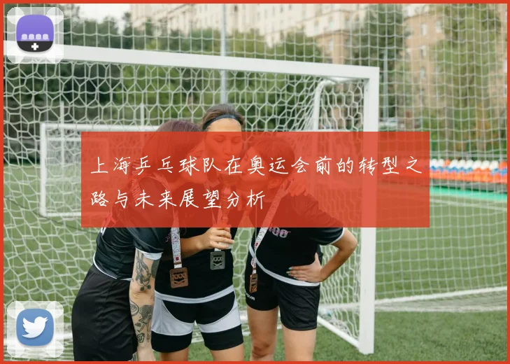 上海乒乓球队在奥运会前的转型之路与未来展望分析