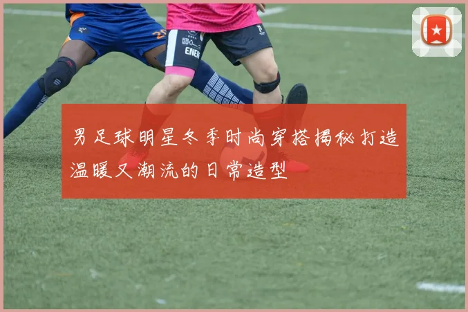 男足球明星冬季时尚穿搭揭秘打造温暖又潮流的日常造型