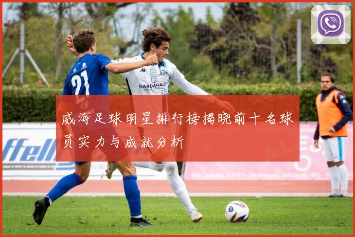 威海足球明星排行榜揭晓前十名球员实力与成就分析