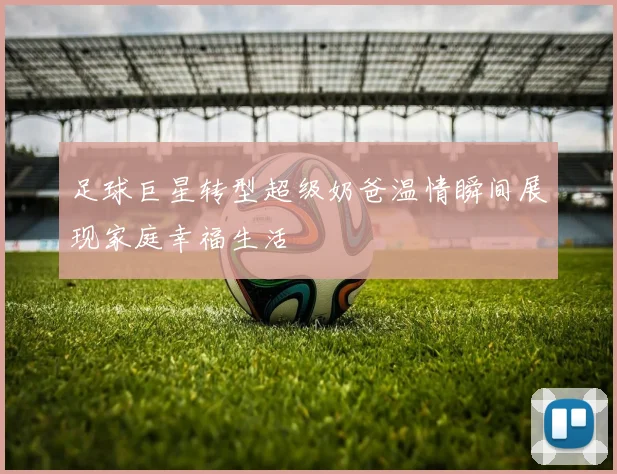 足球巨星转型超级奶爸温情瞬间展现家庭幸福生活