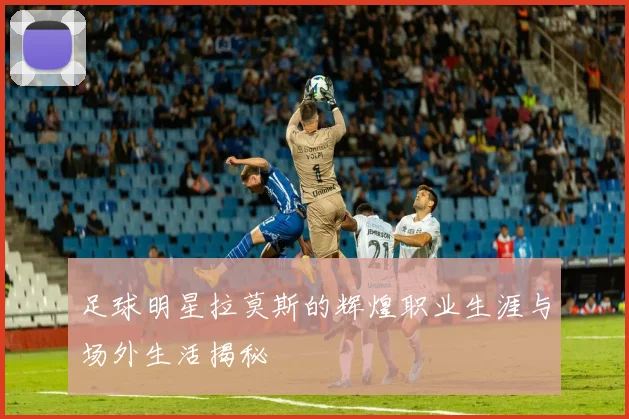 足球明星拉莫斯的辉煌职业生涯与场外生活揭秘