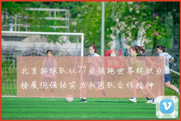 北京排球队以77分领跑世界杯积分榜展现强劲实力和团队合作精神