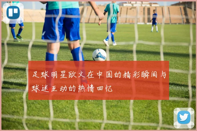 足球明星欧文在中国的精彩瞬间与球迷互动的热情回忆
