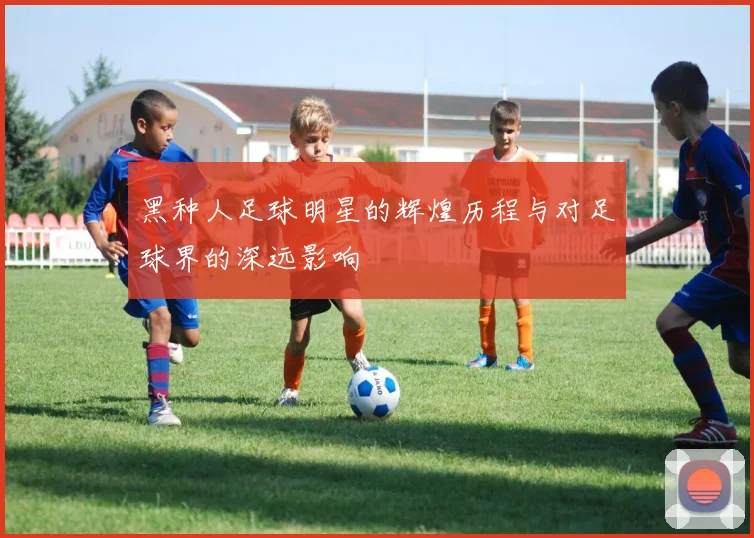 黑种人足球明星的辉煌历程与对足球界的深远影响