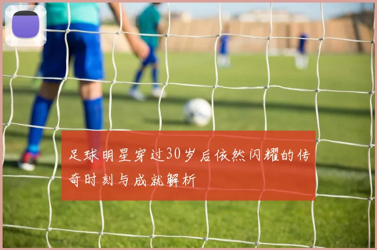 足球明星穿过30岁后依然闪耀的传奇时刻与成就解析