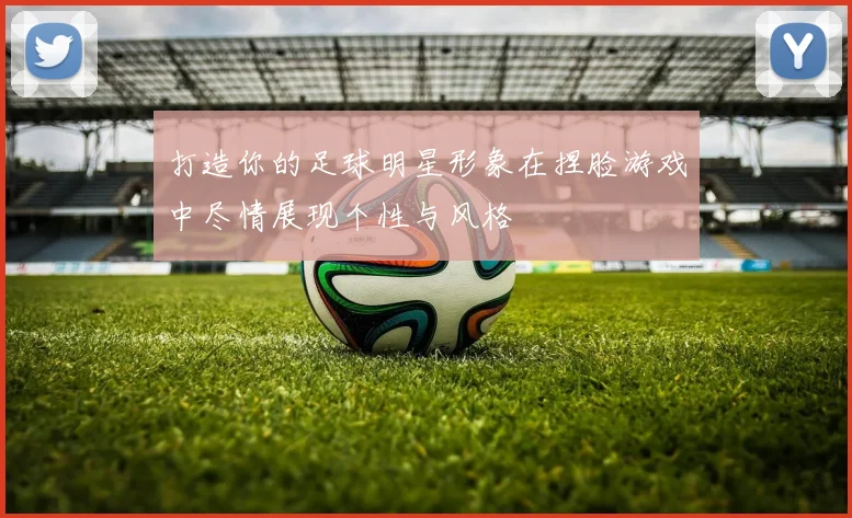 打造你的足球明星形象在捏脸游戏中尽情展现个性与风格