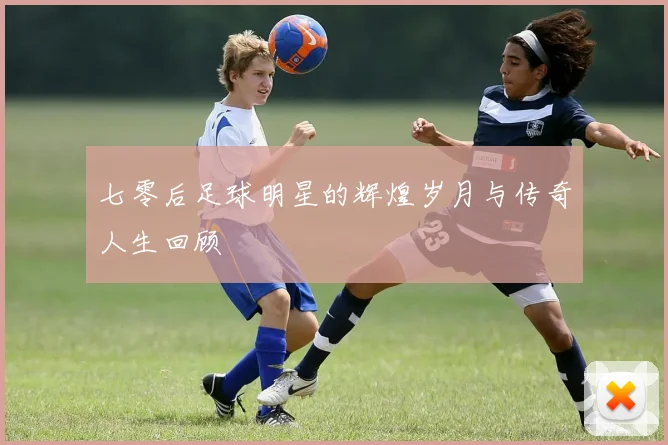 七零后足球明星的辉煌岁月与传奇人生回顾