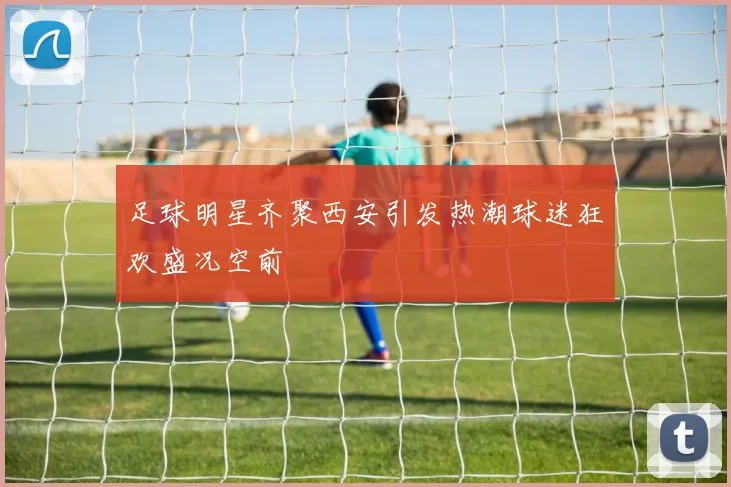 足球明星齐聚西安引发热潮球迷狂欢盛况空前