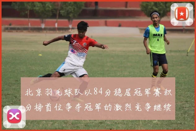 北京羽毛球队以84分稳居冠军赛积分榜首位争夺冠军的激烈竞争继续进行