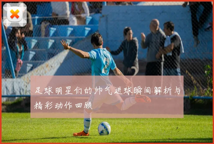 足球明星们的帅气进球瞬间解析与精彩动作回顾