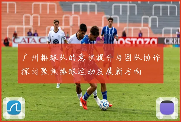 广州排球队的意识提升与团队协作探讨聚焦排球运动发展新方向