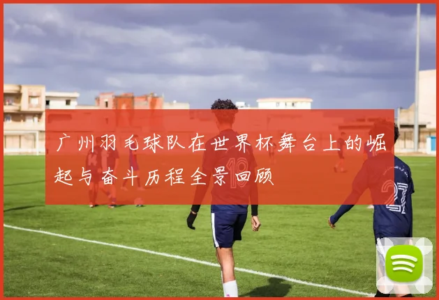 广州羽毛球队在世界杯舞台上的崛起与奋斗历程全景回顾