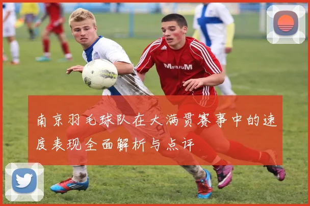 南京羽毛球队在大满贯赛事中的速度表现全面解析与点评