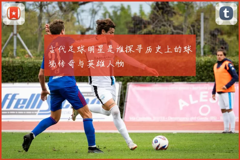 古代足球明星是谁探寻历史上的球场传奇与英雄人物