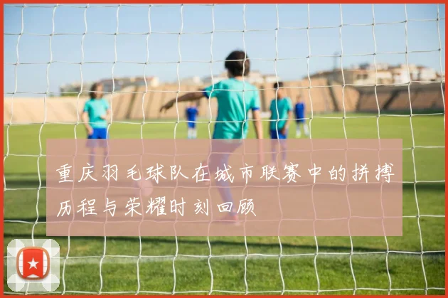 重庆羽毛球队在城市联赛中的拼搏历程与荣耀时刻回顾