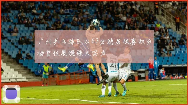 广州乒乓球队以63分稳居联赛积分榜首位展现强大实力