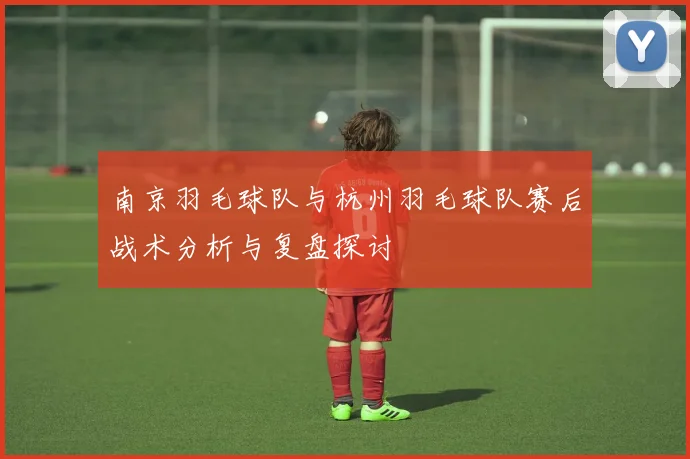 南京羽毛球队与杭州羽毛球队赛后战术分析与复盘探讨