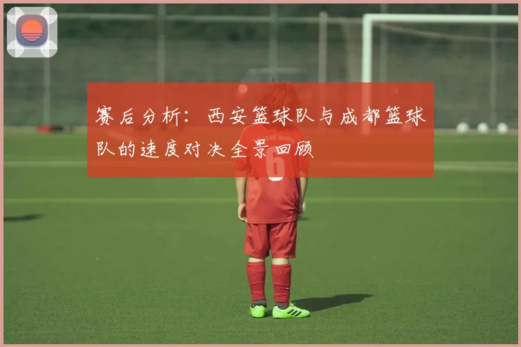 赛后分析：西安篮球队与成都篮球队的速度对决全景回顾