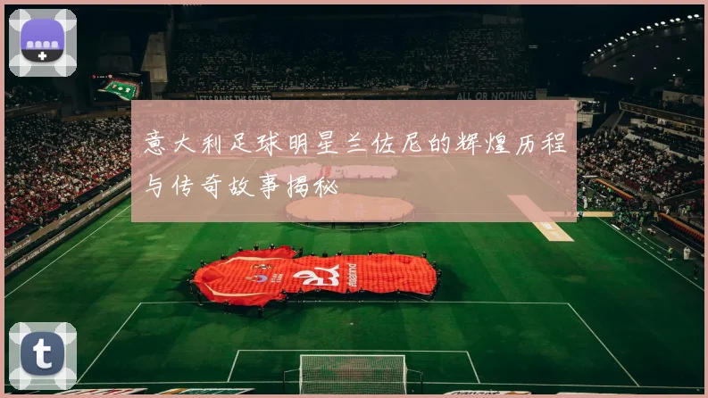 意大利足球明星兰佐尼的辉煌历程与传奇故事揭秘