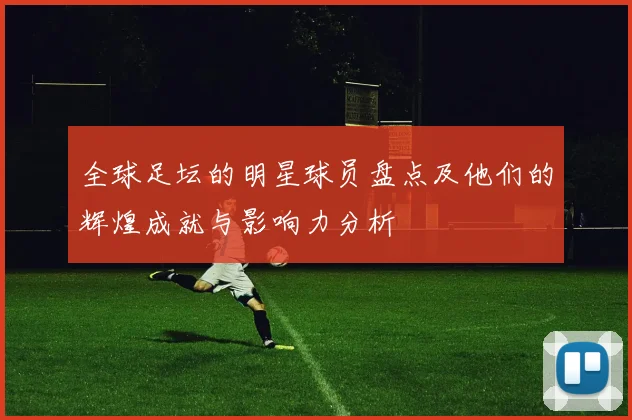 全球足坛的明星球员盘点及他们的辉煌成就与影响力分析