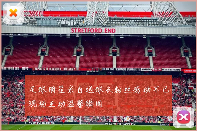 足球明星亲自送球衣粉丝感动不已现场互动温馨瞬间