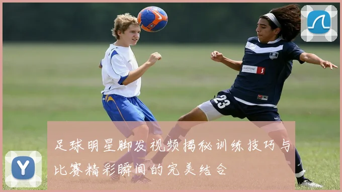 足球明星脚发视频揭秘训练技巧与比赛精彩瞬间的完美结合