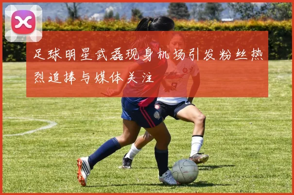 足球明星武磊现身机场引发粉丝热烈追捧与媒体关注