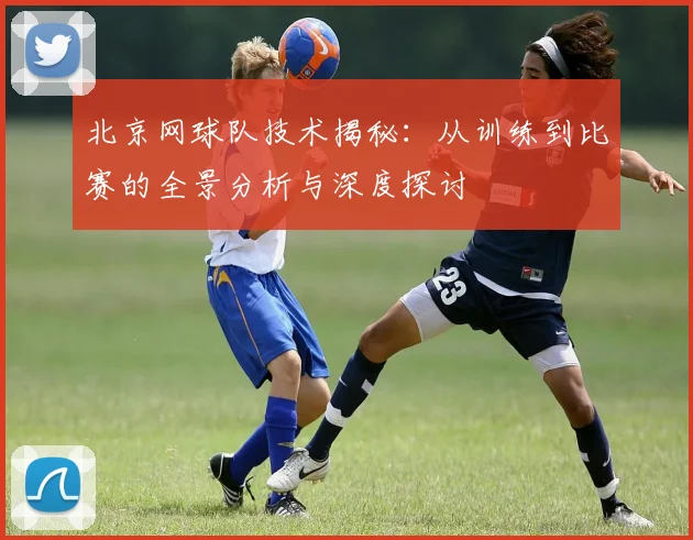 北京网球队技术揭秘：从训练到比赛的全景分析与深度探讨
