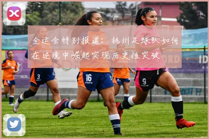 全运会特别报道：杭州足球队如何在逆境中崛起实现历史性突破