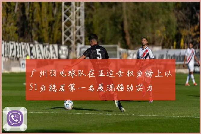 广州羽毛球队在亚运会积分榜上以51分稳居第一名展现强劲实力