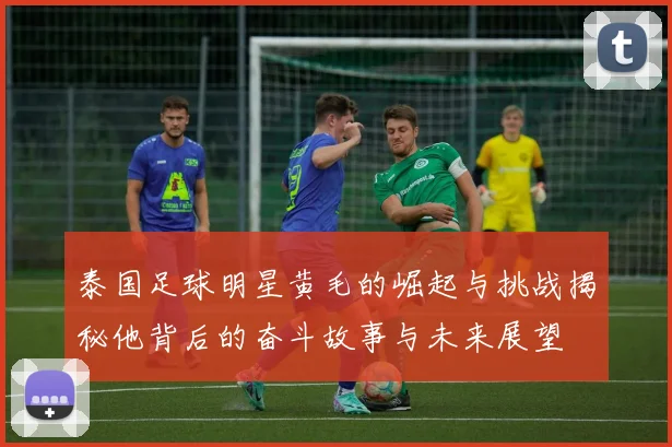 泰国足球明星黄毛的崛起与挑战揭秘他背后的奋斗故事与未来展望