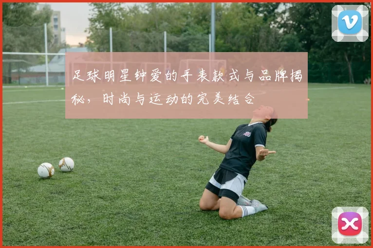 足球明星钟爱的手表款式与品牌揭秘，时尚与运动的完美结合