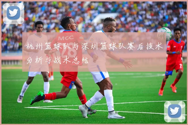 杭州篮球队与深圳篮球队赛后技术分析与战术总结