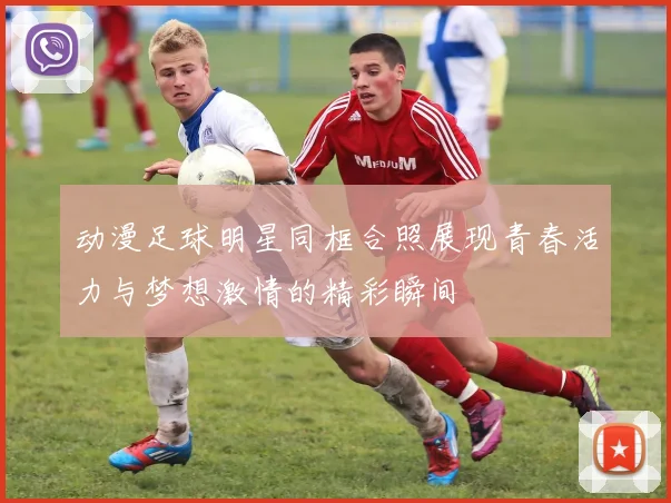 动漫足球明星同框合照展现青春活力与梦想激情的精彩瞬间